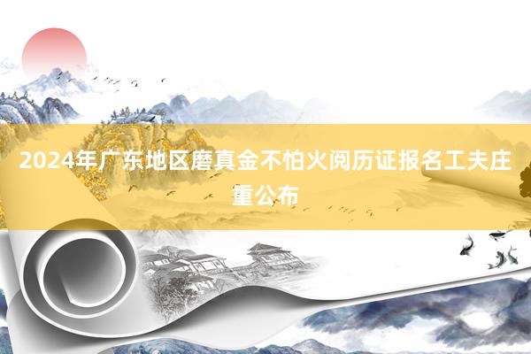 2024年广东地区磨真金不怕火阅历证报名工夫庄重公布